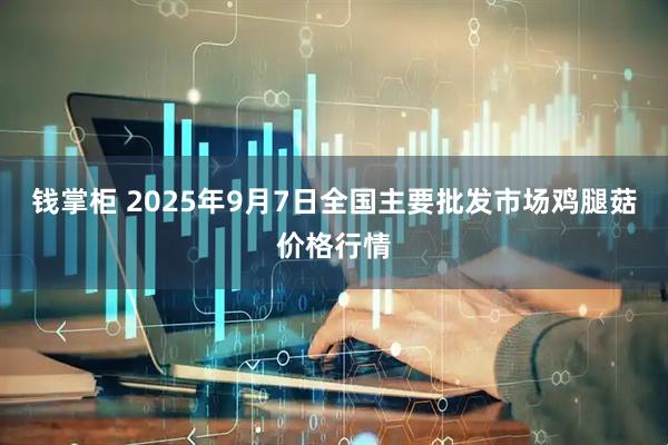 钱掌柜 2025年9月7日全国主要批发市场鸡腿菇价格行情