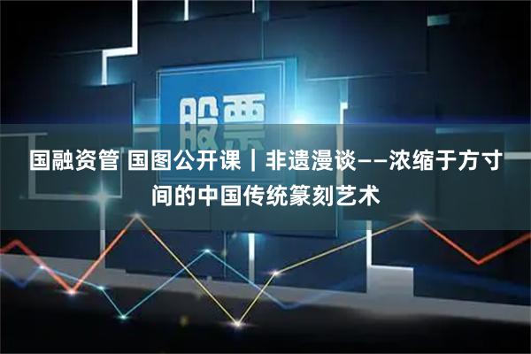 国融资管 国图公开课｜非遗漫谈——浓缩于方寸间的中国传统篆刻艺术