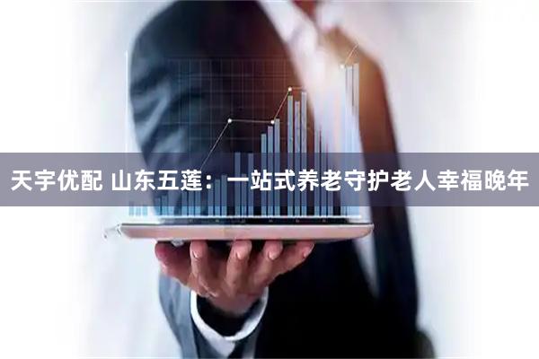 天宇优配 山东五莲：一站式养老守护老人幸福晚年