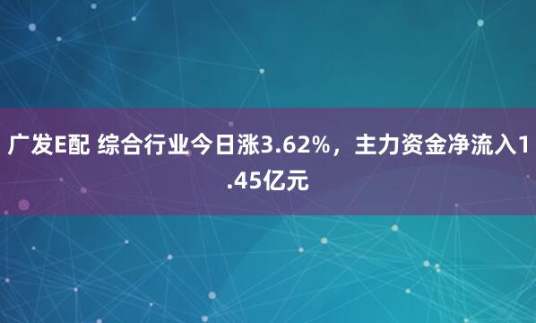 广发E配 综合行业今日涨3.62%，主力资金净流入1.45亿元