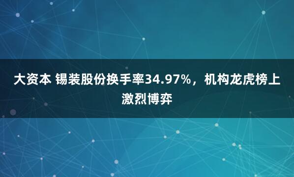 大资本 锡装股份换手率34.97%，机构龙虎榜上激烈博弈