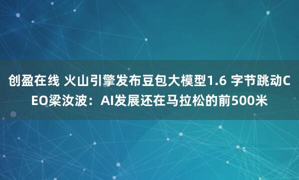 创盈在线 火山引擎发布豆包大模型1.6 字节跳动CEO梁汝波：AI发展还在马拉松的前500米