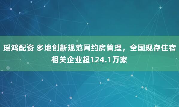 瑶鸿配资 多地创新规范网约房管理，全国现存住宿相关企业超124.1万家