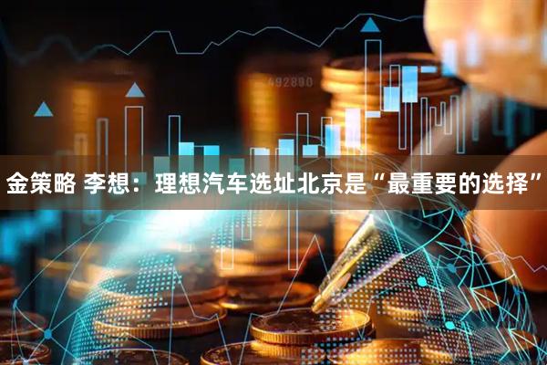 金策略 李想：理想汽车选址北京是“最重要的选择”