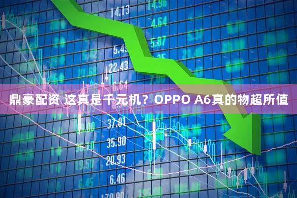 鼎豪配资 这真是千元机？OPPO A6真的物超所值