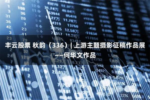 丰云股票 秋韵(336)| 上游主题摄影征稿作品展——何华文作品