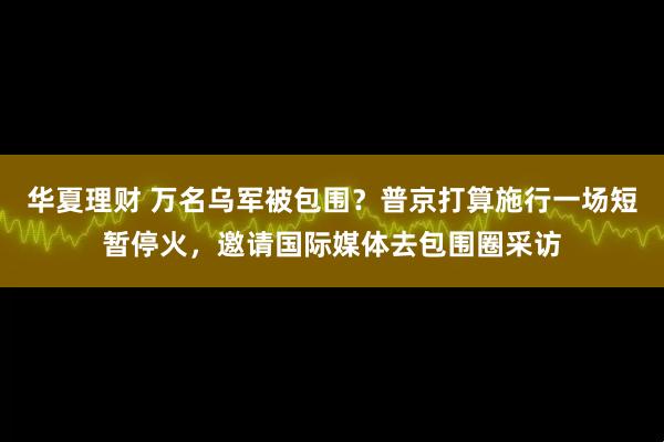 华夏理财 万名乌军被包围?普京打算施行一场短暂停火,邀请国际媒体去包围圈采访
