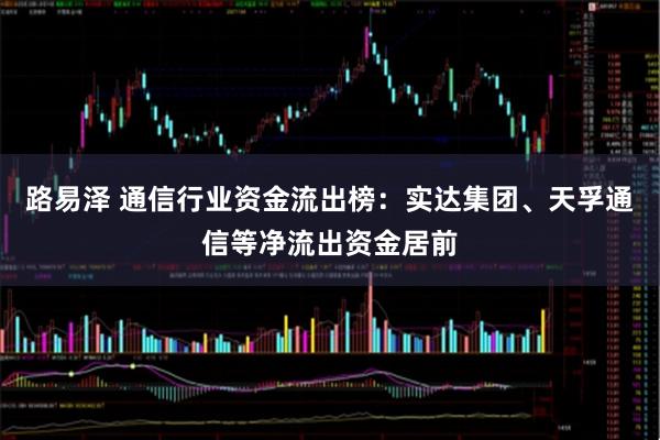 路易泽 通信行业资金流出榜：实达集团、天孚通信等净流出资金居前