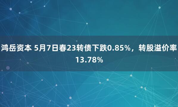 鸿岳资本 5月7日春23转债下跌0.85%，转股溢价率13.78%