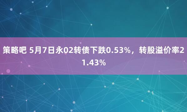 策略吧 5月7日永02转债下跌0.53%，转股溢价率21.43%