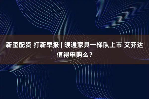 新玺配资 打新早报 | 暖通家具一梯队上市 艾芬达值得申购么？
