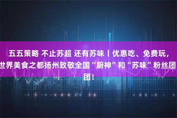 五五策略 不止苏超 还有苏味丨优惠吃、免费玩,世界美食之都扬州致敬全国“厨神”和“苏味”粉丝团!