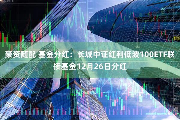 豪资随配 基金分红：长城中证红利低波100ETF联接基金12月26日分红