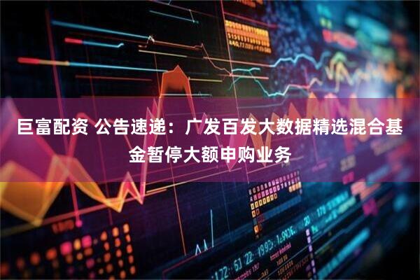 巨富配资 公告速递：广发百发大数据精选混合基金暂停大额申购业务