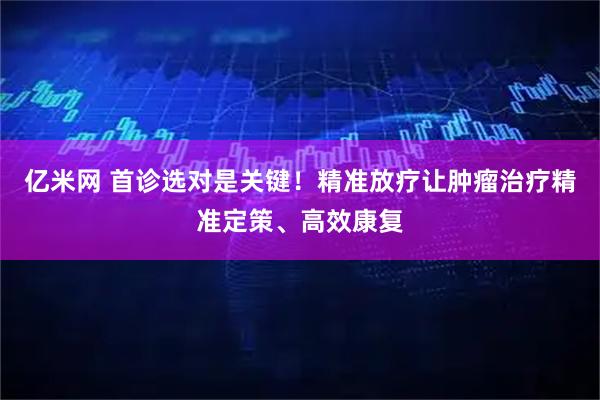 亿米网 首诊选对是关键!精准放疗让肿瘤治疗精准定策、高效康复