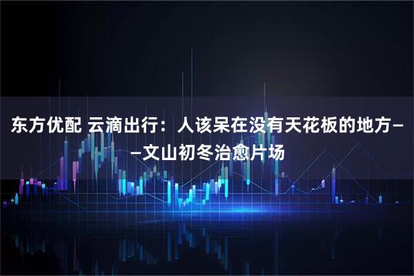 东方优配 云滴出行：人该呆在没有天花板的地方——文山初冬治愈片场