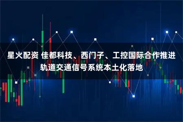 星火配资 佳都科技、西门子、工控国际合作推进轨道交通信号系统本土化落地
