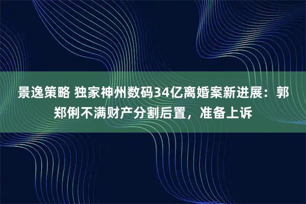景逸策略 独家神州数码34亿离婚案新进展:郭郑俐不满财产分割后置,准备上诉