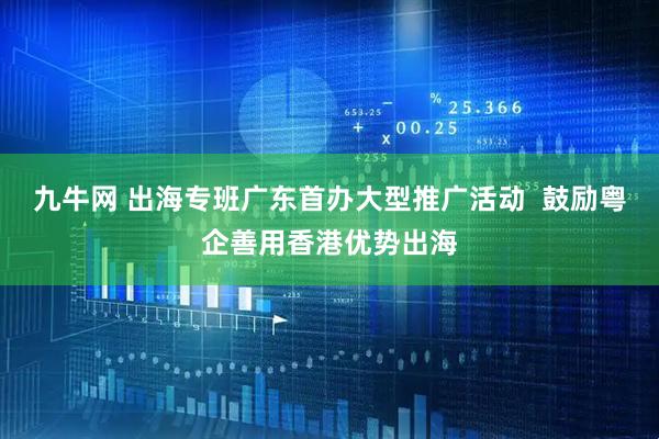 九牛网 出海专班广东首办大型推广活动  鼓励粤企善用香港优势出海