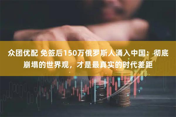 众团优配 免签后150万俄罗斯人涌入中国：彻底崩塌的世界观，才是最真实的时代差距