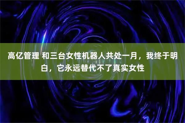 高亿管理 和三台女性机器人共处一月，我终于明白，它永远替代不了真实女性