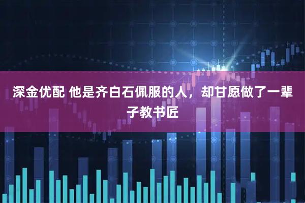 深金优配 他是齐白石佩服的人，却甘愿做了一辈子教书匠