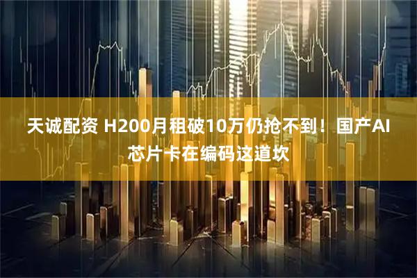 天诚配资 H200月租破10万仍抢不到！国产AI芯片卡在编码这道坎